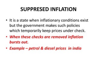 SUPPRESED INFLATION
• It is a state when inflationary conditions exist
  but the government makes such policies
  which temporarily keep prices under check.
• When these checks are removed inflation
  bursts out.
• Example – petrol & diesel prices in india
 