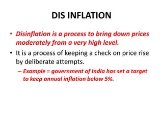 DIS INFLATION
• Disinflation is a process to bring down prices
  moderately from a very high level.
• It is a process of keeping a check on price rise
  by deliberate attempts.
  – Example = government of India has set a target
    to keep annual inflation below 5%.
 
