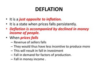 DEFLATION
• It is a just opposite to inflation.
• It is a state when prices falls persistently.
• Deflation is accompanied by declined in money
  income of people.
• When prices falls
  –   Revenue of sellers falls
  –   They would thus have less incentive to produce more
  –   This will result in fall in investment
  –   Fall in demand for factors of production.
  –   Fall in money income .
 