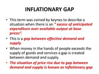 INFLATIONARY GAP
• This term was coined by keynes to describe a
  situation when there is an “ excess of anticipated
  expenditure over available output at base
  prices”.
• This is a gap between effective demand and
  supply.
• When money in the hands of people exceeds the
  supply of goods and services a gap is created
  between demand and supply.
• The situation of price rise due to gap between
  demand and supply is known as inflationary gap
 