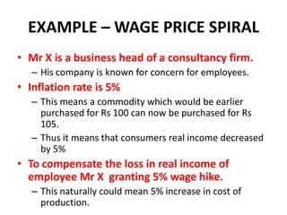 EXAMPLE – WAGE PRICE SPIRAL
• Mr X is a business head of a consultancy firm.
   – His company is known for concern for employees.
• Inflation rate is 5%
   – This means a commodity which would be earlier
     purchased for Rs 100 can now be purchased for Rs
     105.
   – Thus it means that consumers real income decreased
     by 5%
• To compensate the loss in real income of
  employee Mr X granting 5% wage hike.
   – This naturally could mean 5% increase in cost of
     production.
 