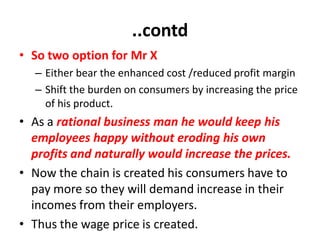 ..contd
• So two option for Mr X
  – Either bear the enhanced cost /reduced profit margin
  – Shift the burden on consumers by increasing the price
    of his product.
• As a rational business man he would keep his
  employees happy without eroding his own
  profits and naturally would increase the prices.
• Now the chain is created his consumers have to
  pay more so they will demand increase in their
  incomes from their employers.
• Thus the wage price is created.
 
