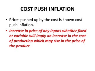 COST PUSH INFLATION
• Prices pushed up by the cost is known cost
  push inflation.
• Increase in price of any inputs whether fixed
  or variable will imply an increase in the cost
  of production which may rise in the price of
  the product.
 