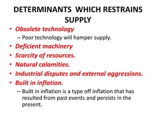 DETERMINANTS WHICH RESTRAINS
              SUPPLY
• Obsolete technology
    – Poor technology will hamper supply.
•   Deficient machinery
•   Scarcity of resources.
•   Natural calamities.
•   Industrial disputes and external aggressions.
•   Built in inflation.
    – Built in inflation is a type off inflation that has
      resulted from past events and persists in the
      present.
 