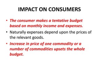 IMPACT ON CONSUMERS
• The consumer makes a tentative budget
  based on monthly income and expenses.
• Naturally expenses depend upon the prices of
  the relevant goods.
• Increase in price of one commodity or a
  number of commodities upsets the whole
  budget.
 