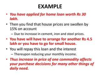EXAMPLE
• You have applied for home loan worth Rs 30
  lakh.
• Then you find that house prices are swollen by
  15% on account
  – Due to increase in cement, iron and steel prices.
• You have will have to arrange for another Rs 4.5
  lakh or you have to go for small house.
• You will repay this loan and the interest
  – Thereupon reducing your monthly income.
• Thus increase in price of one commodity affects
  your purchase decisions for many other things of
  daily need.
 