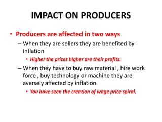 IMPACT ON PRODUCERS
• Producers are affected in two ways
  – When they are sellers they are benefited by
    inflation
     • Higher the prices higher are their profits.
  – When they have to buy raw material , hire work
    force , buy technology or machine they are
    aversely affected by inflation.
     • You have seen the creation of wage price spiral.
 