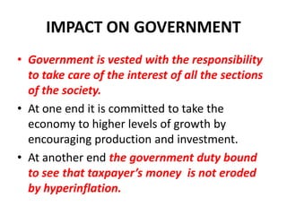 IMPACT ON GOVERNMENT
• Government is vested with the responsibility
  to take care of the interest of all the sections
  of the society.
• At one end it is committed to take the
  economy to higher levels of growth by
  encouraging production and investment.
• At another end the government duty bound
  to see that taxpayer’s money is not eroded
  by hyperinflation.
 