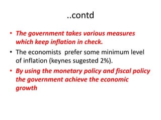 ..contd
• The government takes various measures
  which keep inflation in check.
• The economists prefer some minimum level
  of inflation (keynes sugested 2%).
• By using the monetary policy and fiscal policy
  the government achieve the economic
  growth
 