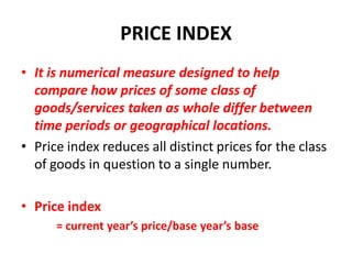 PRICE INDEX
• It is numerical measure designed to help
  compare how prices of some class of
  goods/services taken as whole differ between
  time periods or geographical locations.
• Price index reduces all distinct prices for the class
  of goods in question to a single number.

• Price index
      = current year’s price/base year’s base
 