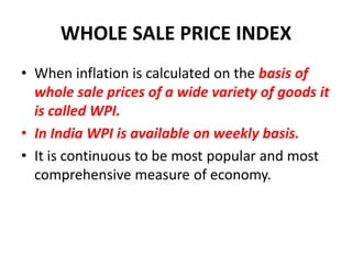 WHOLE SALE PRICE INDEX
• When inflation is calculated on the basis of
  whole sale prices of a wide variety of goods it
  is called WPI.
• In India WPI is available on weekly basis.
• It is continuous to be most popular and most
  comprehensive measure of economy.
 