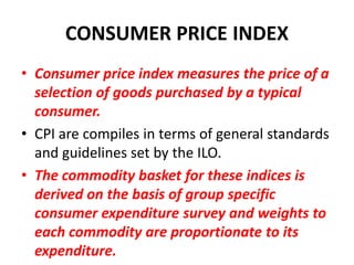 CONSUMER PRICE INDEX
• Consumer price index measures the price of a
  selection of goods purchased by a typical
  consumer.
• CPI are compiles in terms of general standards
  and guidelines set by the ILO.
• The commodity basket for these indices is
  derived on the basis of group specific
  consumer expenditure survey and weights to
  each commodity are proportionate to its
  expenditure.
 