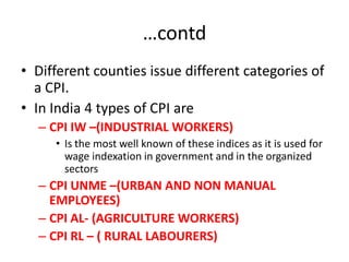 …contd
• Different counties issue different categories of
  a CPI.
• In India 4 types of CPI are
  – CPI IW –(INDUSTRIAL WORKERS)
     • Is the most well known of these indices as it is used for
       wage indexation in government and in the organized
       sectors
  – CPI UNME –(URBAN AND NON MANUAL
    EMPLOYEES)
  – CPI AL- (AGRICULTURE WORKERS)
  – CPI RL – ( RURAL LABOURERS)
 