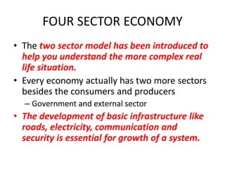 FOUR SECTOR ECONOMY
• The two sector model has been introduced to
  help you understand the more complex real
  life situation.
• Every economy actually has two more sectors
  besides the consumers and producers
  – Government and external sector
• The development of basic infrastructure like
  roads, electricity, communication and
  security is essential for growth of a system.
 