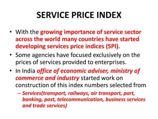 SERVICE PRICE INDEX
• With the growing importance of service sector
  across the world many countries have started
  developing services price indices (SPI).
• Some agencies have focused exclusively on the
  prices of services provided to enterprises.
• In India office of economic adviser, ministry of
  commerce and industry started work on
  construction of this index numbers selected from
  – Services(transport, railways, air transport, port,
    banking, post, telecommunication, business services
    and trade services)
 