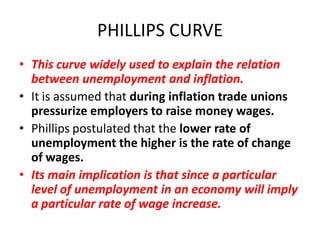 PHILLIPS CURVE
• This curve widely used to explain the relation
  between unemployment and inflation.
• It is assumed that during inflation trade unions
  pressurize employers to raise money wages.
• Phillips postulated that the lower rate of
  unemployment the higher is the rate of change
  of wages.
• Its main implication is that since a particular
  level of unemployment in an economy will imply
  a particular rate of wage increase.
 