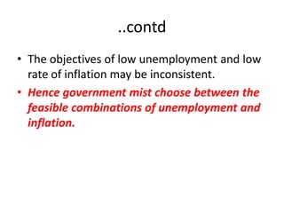..contd
• The objectives of low unemployment and low
  rate of inflation may be inconsistent.
• Hence government mist choose between the
  feasible combinations of unemployment and
  inflation.
 
