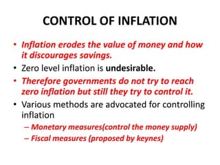 CONTROL OF INFLATION
• Inflation erodes the value of money and how
  it discourages savings.
• Zero level inflation is undesirable.
• Therefore governments do not try to reach
  zero inflation but still they try to control it.
• Various methods are advocated for controlling
  inflation
  – Monetary measures(control the money supply)
  – Fiscal measures (proposed by keynes)
 