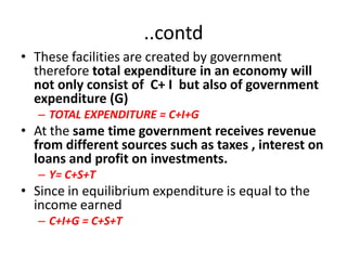 ..contd
• These facilities are created by government
  therefore total expenditure in an economy will
  not only consist of C+ I but also of government
  expenditure (G)
   – TOTAL EXPENDITURE = C+I+G
• At the same time government receives revenue
  from different sources such as taxes , interest on
  loans and profit on investments.
   – Y= C+S+T
• Since in equilibrium expenditure is equal to the
  income earned
   – C+I+G = C+S+T
 