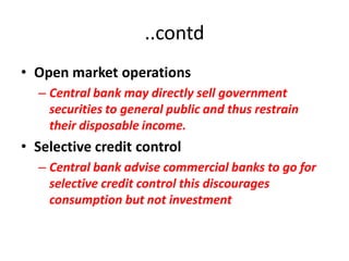 ..contd
• Open market operations
  – Central bank may directly sell government
    securities to general public and thus restrain
    their disposable income.
• Selective credit control
  – Central bank advise commercial banks to go for
    selective credit control this discourages
    consumption but not investment
 