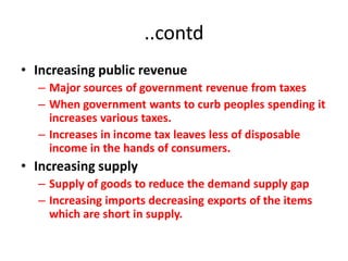 ..contd
• Increasing public revenue
  – Major sources of government revenue from taxes
  – When government wants to curb peoples spending it
    increases various taxes.
  – Increases in income tax leaves less of disposable
    income in the hands of consumers.
• Increasing supply
  – Supply of goods to reduce the demand supply gap
  – Increasing imports decreasing exports of the items
    which are short in supply.
 