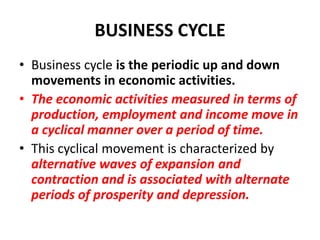 BUSINESS CYCLE
• Business cycle is the periodic up and down
  movements in economic activities.
• The economic activities measured in terms of
  production, employment and income move in
  a cyclical manner over a period of time.
• This cyclical movement is characterized by
  alternative waves of expansion and
  contraction and is associated with alternate
  periods of prosperity and depression.
 