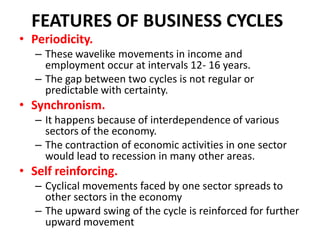 FEATURES OF BUSINESS CYCLES
• Periodicity.
   – These wavelike movements in income and
     employment occur at intervals 12- 16 years.
   – The gap between two cycles is not regular or
     predictable with certainty.
• Synchronism.
   – It happens because of interdependence of various
     sectors of the economy.
   – The contraction of economic activities in one sector
     would lead to recession in many other areas.
• Self reinforcing.
   – Cyclical movements faced by one sector spreads to
     other sectors in the economy
   – The upward swing of the cycle is reinforced for further
     upward movement
 
