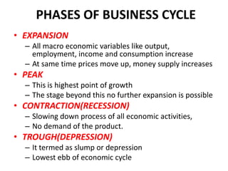 PHASES OF BUSINESS CYCLE
• EXPANSION
  – All macro economic variables like output,
    employment, income and consumption increase
  – At same time prices move up, money supply increases
• PEAK
  – This is highest point of growth
  – The stage beyond this no further expansion is possible
• CONTRACTION(RECESSION)
  – Slowing down process of all economic activities,
  – No demand of the product.
• TROUGH(DEPRESSION)
  – It termed as slump or depression
  – Lowest ebb of economic cycle
 