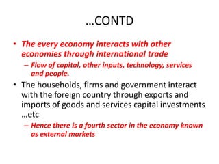 …CONTD
• The every economy interacts with other
  economies through international trade
  – Flow of capital, other inputs, technology, services
    and people.
• The households, firms and government interact
  with the foreign country through exports and
  imports of goods and services capital investments
  …etc
  – Hence there is a fourth sector in the economy known
    as external markets
 