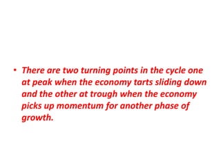 • There are two turning points in the cycle one
  at peak when the economy tarts sliding down
  and the other at trough when the economy
  picks up momentum for another phase of
  growth.
 