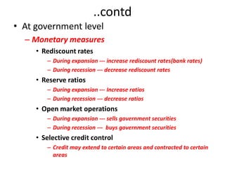 ..contd
• At government level
  – Monetary measures
     • Rediscount rates
        – During expansion --- increase rediscount rates(bank rates)
        – During recession --- decrease rediscount rates
     • Reserve ratios
        – During expansion --- Increase ratios
        – During recession --- decrease ratios
     • Open market operations
        – During expansion --- sells government securities
        – During recession --- buys government securities
     • Selective credit control
        – Credit may extend to certain areas and contracted to certain
          areas
 