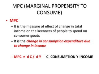 MPC (MARGINAL PROPENSITY TO
          CONSUME)
• MPC
  – It is the measure of effect of change in total
    income on the keenness of people to spend on
    consumer goods
  – It is the change in consumption expenditure due
    to change in income

  – MPC = d C / d Y    C- CONSUMPTION Y-INCOME
 