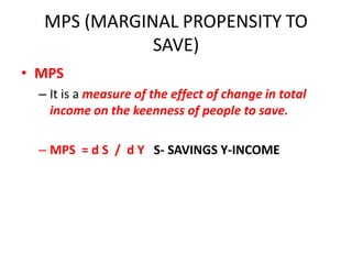 MPS (MARGINAL PROPENSITY TO
              SAVE)
• MPS
  – It is a measure of the effect of change in total
    income on the keenness of people to save.

  – MPS = d S / d Y S- SAVINGS Y-INCOME
 