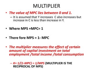 MULTIPLIER
• The value of MPC lies between 0 and 1.
  – It is assumed that Y increases C also increases but
    increase in C is less than increase in Y.

• Where MPS +MPC= 1

• There fore MPS = 1- MPC

• The multiplier measures the effect of certain
  amount of capital investment on total
  employment /total income /total consumption

  – K= 1/(1-MPC) = 1/MPS (MULTIPLIER IS THE
    RECIPROCAL OF MPS)
 