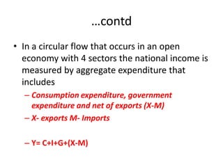 …contd
• In a circular flow that occurs in an open
  economy with 4 sectors the national income is
  measured by aggregate expenditure that
  includes
  – Consumption expenditure, government
    expenditure and net of exports (X-M)
  – X- exports M- Imports

  – Y= C+I+G+(X-M)
 