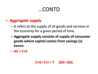 …CONTD
• Aggregate supply
  – It refers to the supply of all goods and services in
    the economy for a given period of time.
  – Aggregate supply consists of supply of consumer
    goods where capital comes from savings (s)
    hence.
  – AS = C+S

                  C+S= C+I = Y    (AS= AD)
 
