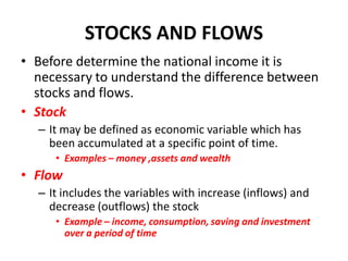 STOCKS AND FLOWS
• Before determine the national income it is
  necessary to understand the difference between
  stocks and flows.
• Stock
  – It may be defined as economic variable which has
    been accumulated at a specific point of time.
     • Examples – money ,assets and wealth
• Flow
  – It includes the variables with increase (inflows) and
    decrease (outflows) the stock
     • Example – income, consumption, saving and investment
       over a period of time
 