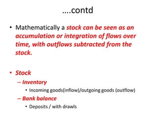 ….contd
• Mathematically a stock can be seen as an
  accumulation or integration of flows over
  time, with outflows subtracted from the
  stock.

• Stock
  – Inventory
     • Incoming goods(inflow)/outgoing goods (outflow)
  – Bank balance
     • Deposits / with drawls
 