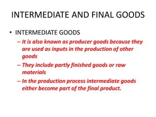 INTERMEDIATE AND FINAL GOODS
• INTERMEDIATE GOODS
  – It is also known as producer goods because they
    are used as inputs in the production of other
    goods
  – They include partly finished goods or raw
    materials
  – In the production process intermediate goods
    either become part of the final product.
 