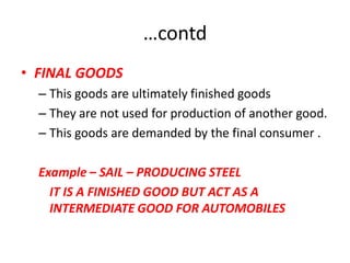 …contd
• FINAL GOODS
  – This goods are ultimately finished goods
  – They are not used for production of another good.
  – This goods are demanded by the final consumer .

  Example – SAIL – PRODUCING STEEL
    IT IS A FINISHED GOOD BUT ACT AS A
    INTERMEDIATE GOOD FOR AUTOMOBILES
 