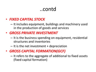 ..contd
• FIXED CAPITAL STOCK
  – It includes equipment, buildings and machinery used
    in the production of goods and services
• GROSS PRIVATE INVESTMENT
  – It is the business spending on equipment, residential
    structures and inventories
  – It is the net investment + depreciation
• GROSS CAPITAL FORMATION(GCF)
  – It refers to the aggregate of additional to fixed assets
    (fixed capital formation)
 