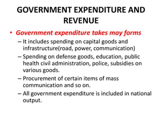 GOVERNMENT EXPENDITURE AND
          REVENUE
• Government expenditure takes may forms
  – It includes spending on capital goods and
    infrastructure(road, power, communication)
  – Spending on defense goods, education, public
    health civil administration, police, subsidies on
    various goods.
  – Procurement of certain items of mass
    communication and so on.
  – All government expenditure is included in national
    output.
 