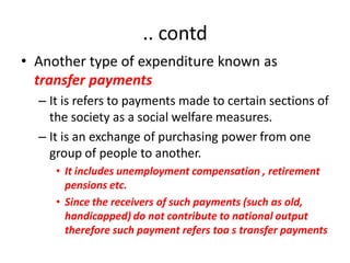 .. contd
• Another type of expenditure known as
  transfer payments
  – It is refers to payments made to certain sections of
    the society as a social welfare measures.
  – It is an exchange of purchasing power from one
    group of people to another.
     • It includes unemployment compensation , retirement
       pensions etc.
     • Since the receivers of such payments (such as old,
       handicapped) do not contribute to national output
       therefore such payment refers toa s transfer payments
 