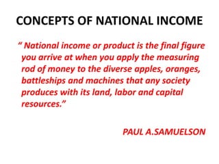 CONCEPTS OF NATIONAL INCOME
“ National income or product is the final figure
 you arrive at when you apply the measuring
 rod of money to the diverse apples, oranges,
 battleships and machines that any society
 produces with its land, labor and capital
 resources.”

                          PAUL A.SAMUELSON
 