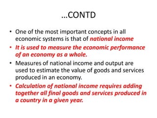 …CONTD
• One of the most important concepts in all
  economic systems is that of national income
• It is used to measure the economic performance
  of an economy as a whole.
• Measures of national income and output are
  used to estimate the value of goods and services
  produced in an economy.
• Calculation of national income requires adding
  together all final goods and services produced in
  a country in a given year.
 