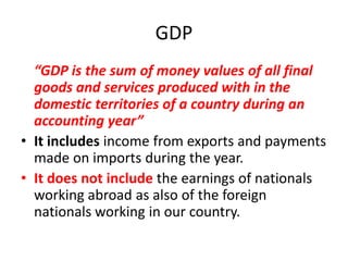 GDP
  “GDP is the sum of money values of all final
  goods and services produced with in the
  domestic territories of a country during an
  accounting year”
• It includes income from exports and payments
  made on imports during the year.
• It does not include the earnings of nationals
  working abroad as also of the foreign
  nationals working in our country.
 