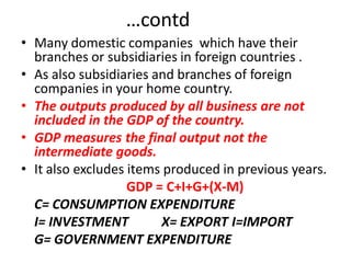 …contd
• Many domestic companies which have their
  branches or subsidiaries in foreign countries .
• As also subsidiaries and branches of foreign
  companies in your home country.
• The outputs produced by all business are not
  included in the GDP of the country.
• GDP measures the final output not the
  intermediate goods.
• It also excludes items produced in previous years.
                   GDP = C+I+G+(X-M)
  C= CONSUMPTION EXPENDITURE
  I= INVESTMENT         X= EXPORT I=IMPORT
  G= GOVERNMENT EXPENDITURE
 