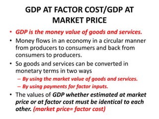 GDP AT FACTOR COST/GDP AT
           MARKET PRICE
• GDP is the money value of goods and services.
• Money flows in an economy in a circular manner
  from producers to consumers and back from
  consumers to producers.
• So goods and services can be converted in
  monetary terms in two ways
  – By using the market value of goods and services.
  – By using payments for factor inputs.
• The values of GDP whether estimated at market
  price or at factor cost must be identical to each
  other. (market price= factor cost)
 