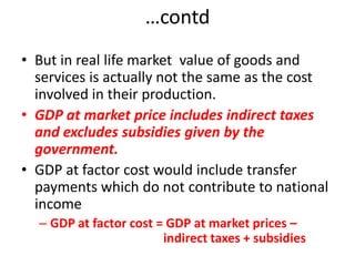 …contd
• But in real life market value of goods and
  services is actually not the same as the cost
  involved in their production.
• GDP at market price includes indirect taxes
  and excludes subsidies given by the
  government.
• GDP at factor cost would include transfer
  payments which do not contribute to national
  income
  – GDP at factor cost = GDP at market prices –
                        indirect taxes + subsidies
 