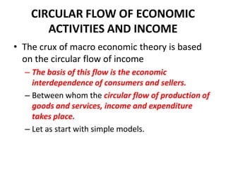 CIRCULAR FLOW OF ECONOMIC
       ACTIVITIES AND INCOME
• The crux of macro economic theory is based
  on the circular flow of income
  – The basis of this flow is the economic
    interdependence of consumers and sellers.
  – Between whom the circular flow of production of
    goods and services, income and expenditure
    takes place.
  – Let as start with simple models.
 